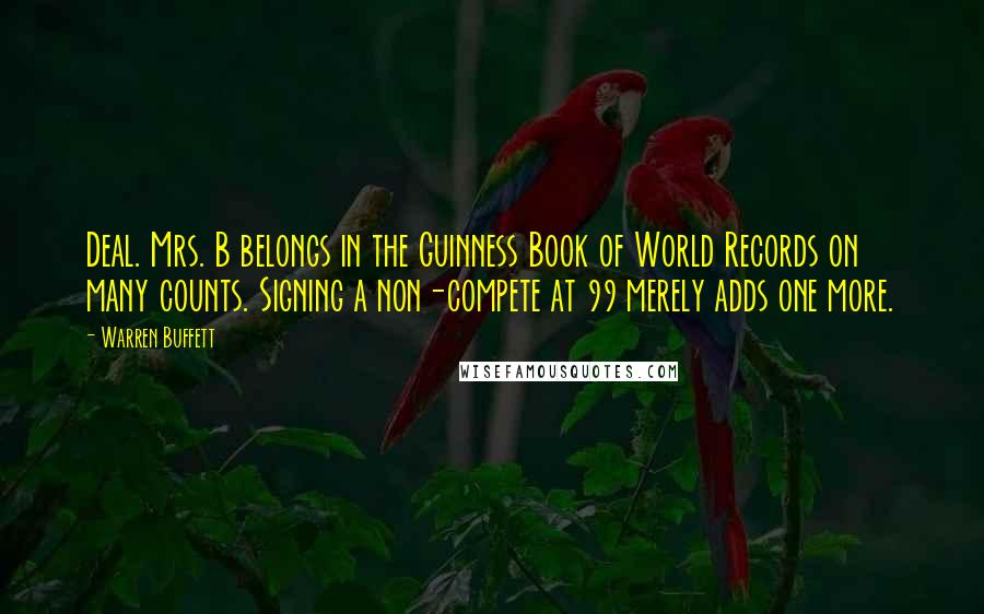Warren Buffett Quotes: Deal. Mrs. B belongs in the Guinness Book of World Records on many counts. Signing a non-compete at 99 merely adds one more.