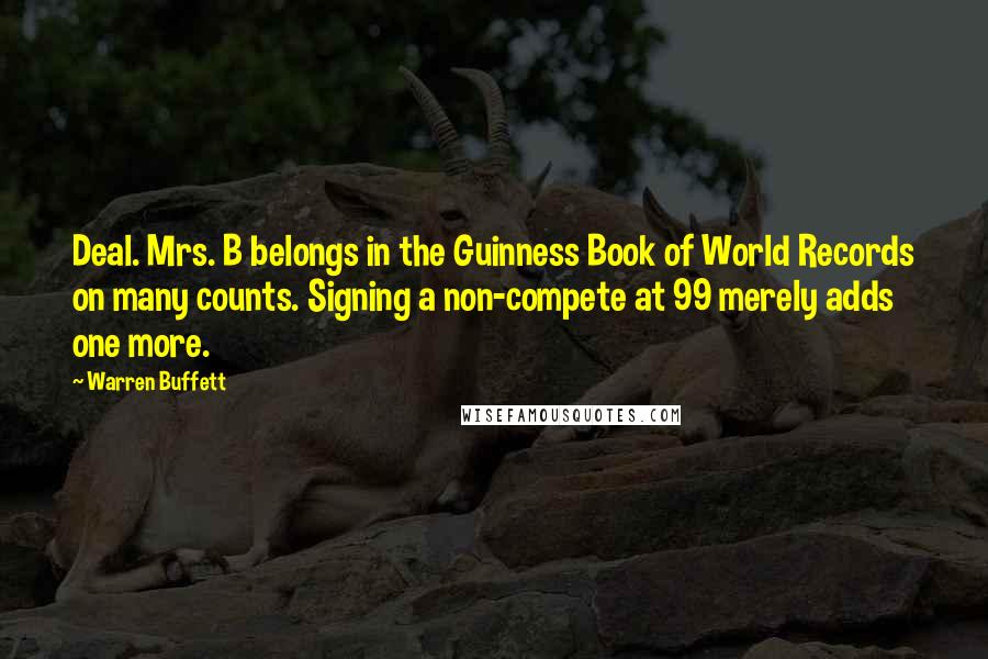 Warren Buffett Quotes: Deal. Mrs. B belongs in the Guinness Book of World Records on many counts. Signing a non-compete at 99 merely adds one more.