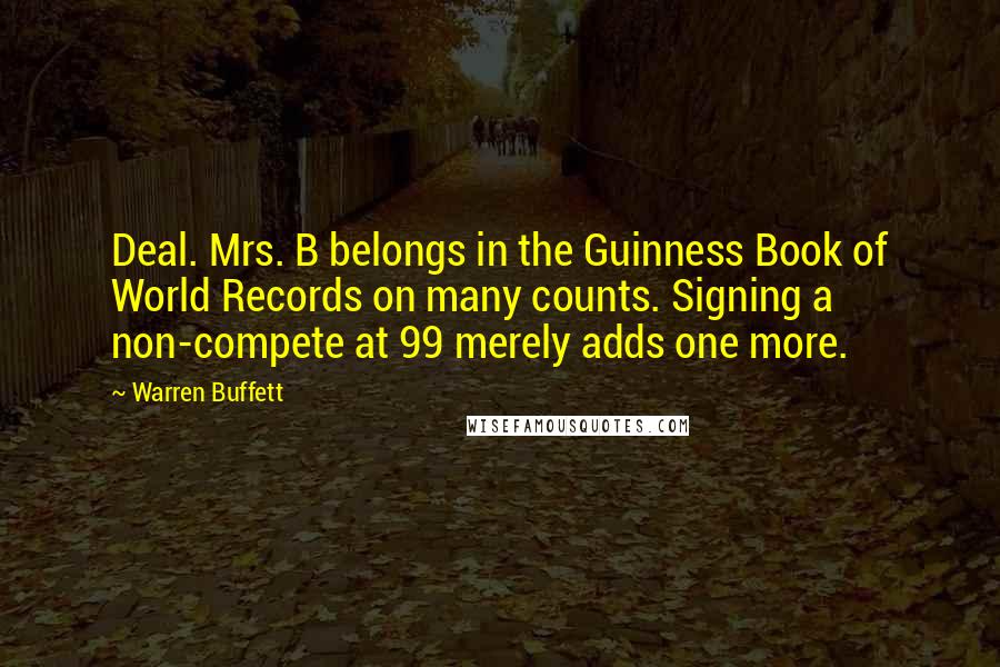 Warren Buffett Quotes: Deal. Mrs. B belongs in the Guinness Book of World Records on many counts. Signing a non-compete at 99 merely adds one more.