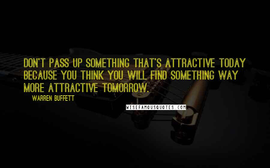 Warren Buffett Quotes: Don't pass up something that's attractive today because you think you will find something way more attractive tomorrow.