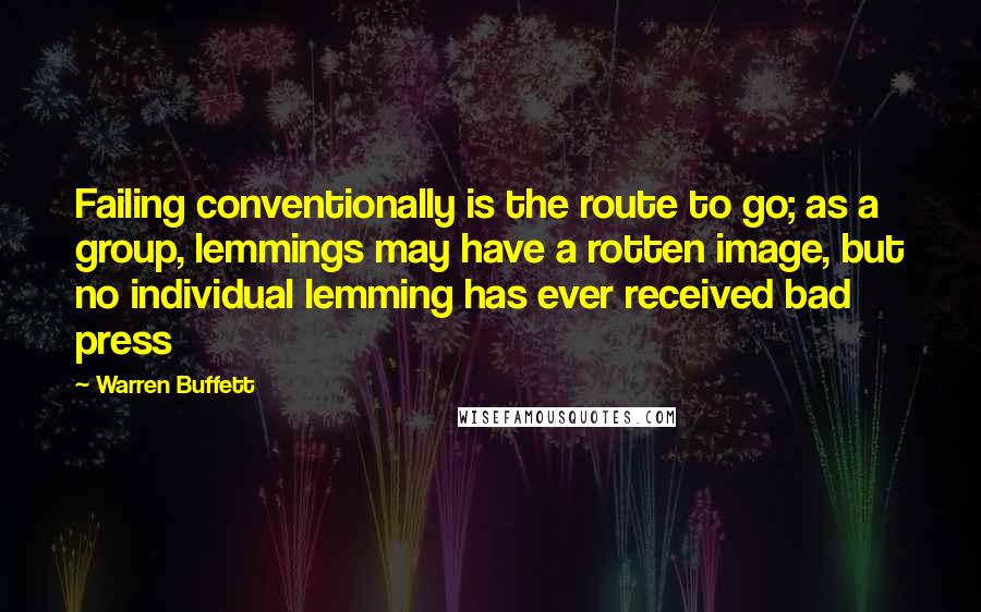 Warren Buffett Quotes: Failing conventionally is the route to go; as a group, lemmings may have a rotten image, but no individual lemming has ever received bad press