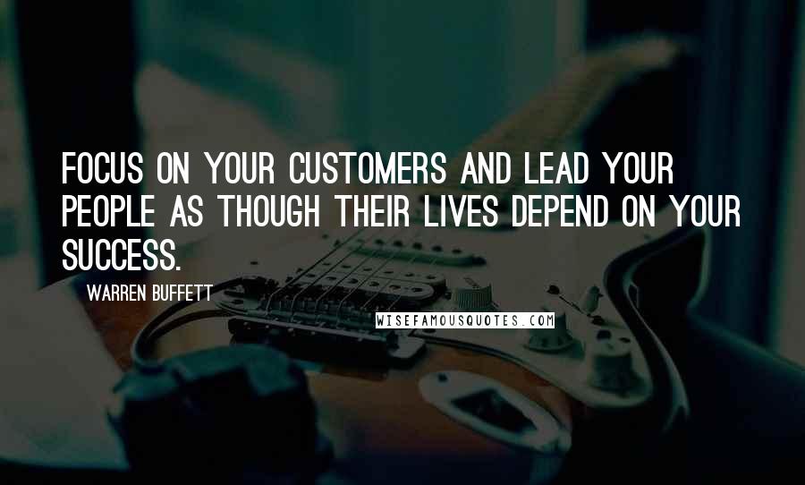 Warren Buffett Quotes: Focus on your customers and lead your people as though their lives depend on your success.