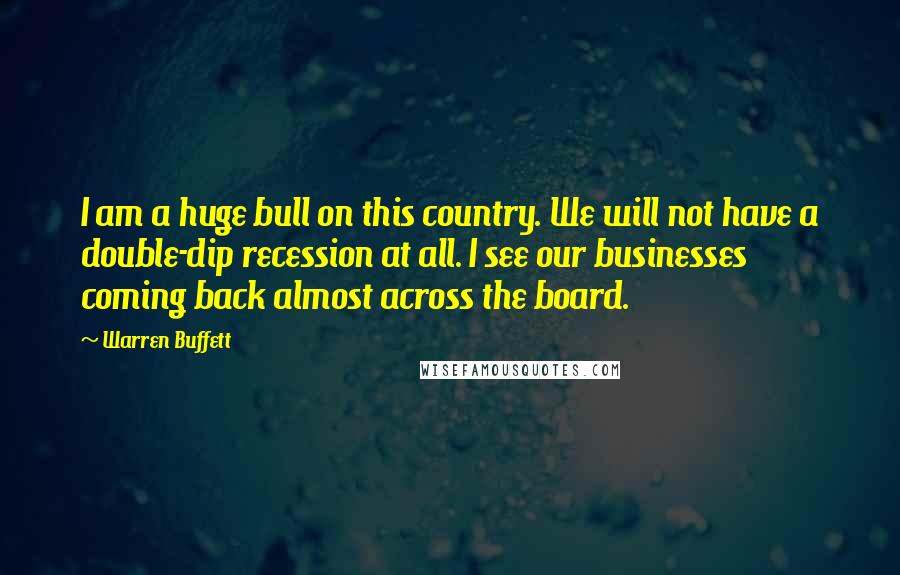Warren Buffett Quotes: I am a huge bull on this country. We will not have a double-dip recession at all. I see our businesses coming back almost across the board.