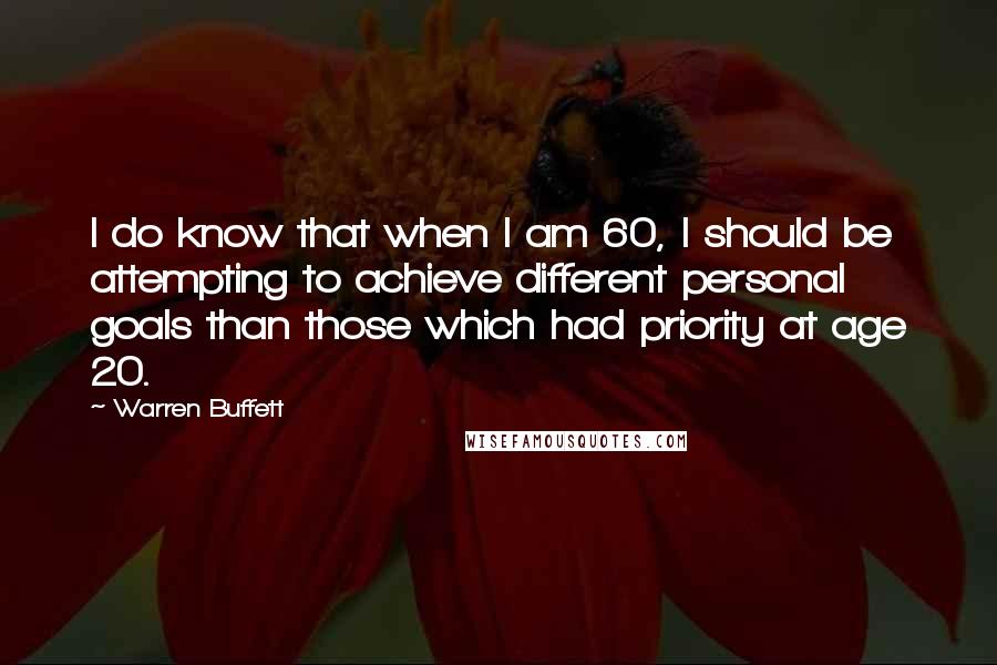 Warren Buffett Quotes: I do know that when I am 60, I should be attempting to achieve different personal goals than those which had priority at age 20.