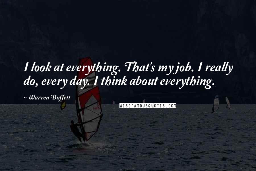 Warren Buffett Quotes: I look at everything. That's my job. I really do, every day. I think about everything.