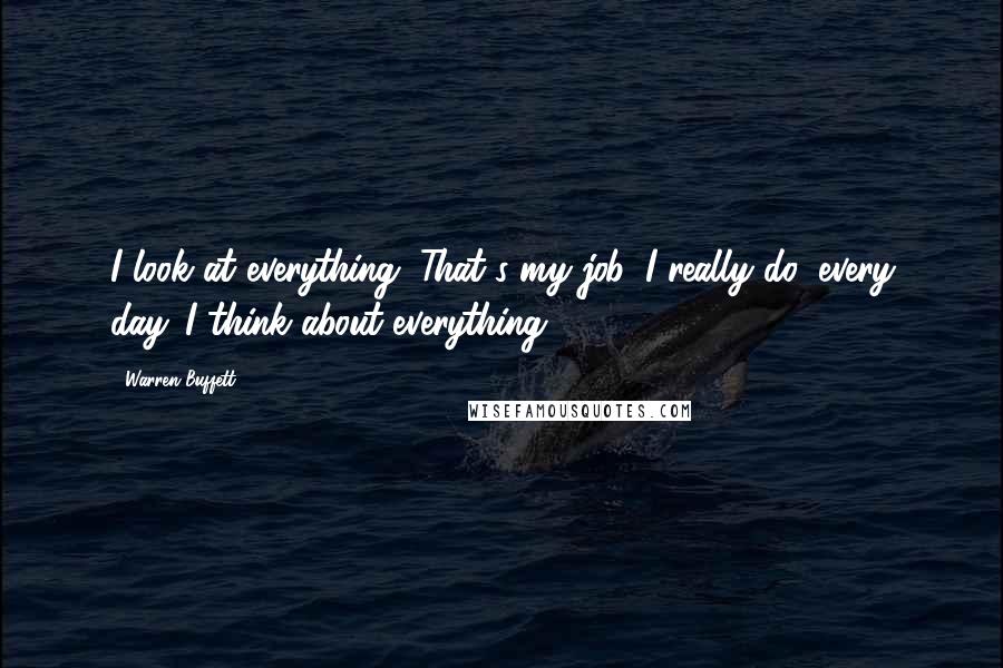 Warren Buffett Quotes: I look at everything. That's my job. I really do, every day. I think about everything.