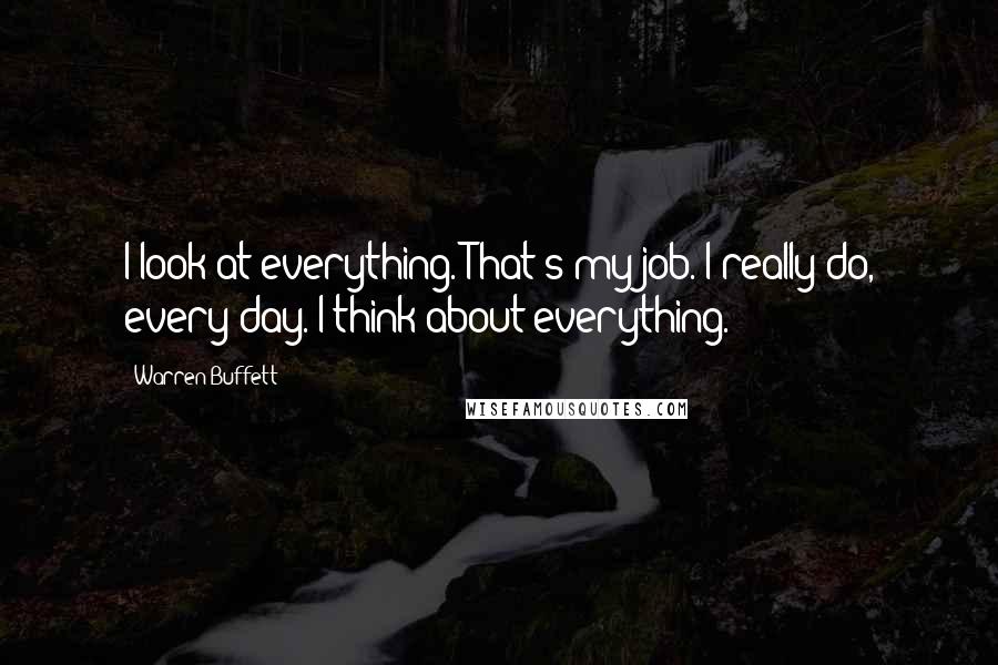 Warren Buffett Quotes: I look at everything. That's my job. I really do, every day. I think about everything.