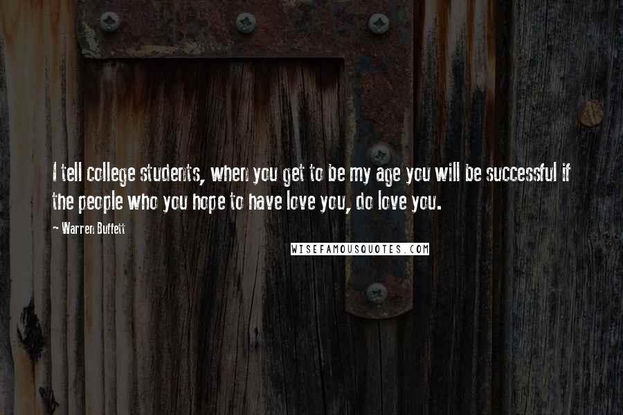 Warren Buffett Quotes: I tell college students, when you get to be my age you will be successful if the people who you hope to have love you, do love you.