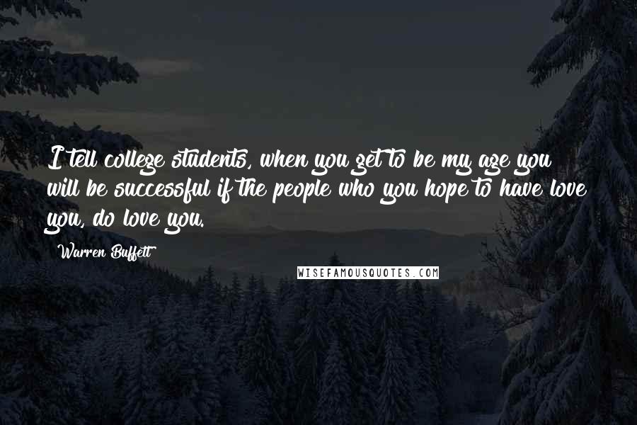 Warren Buffett Quotes: I tell college students, when you get to be my age you will be successful if the people who you hope to have love you, do love you.