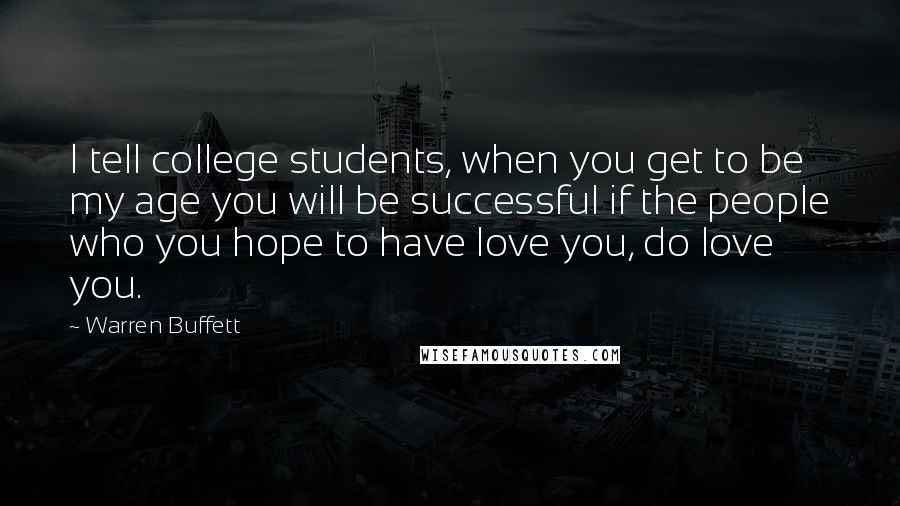 Warren Buffett Quotes: I tell college students, when you get to be my age you will be successful if the people who you hope to have love you, do love you.