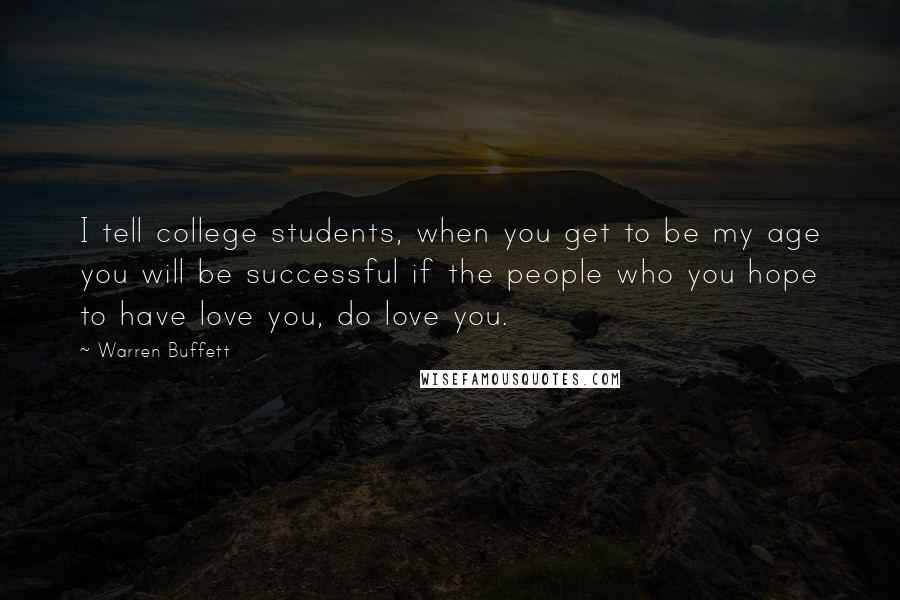 Warren Buffett Quotes: I tell college students, when you get to be my age you will be successful if the people who you hope to have love you, do love you.