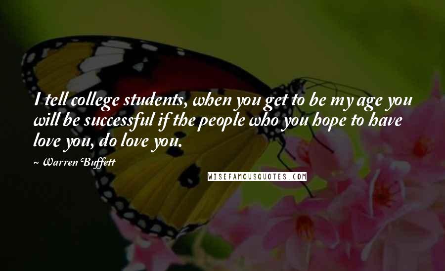 Warren Buffett Quotes: I tell college students, when you get to be my age you will be successful if the people who you hope to have love you, do love you.