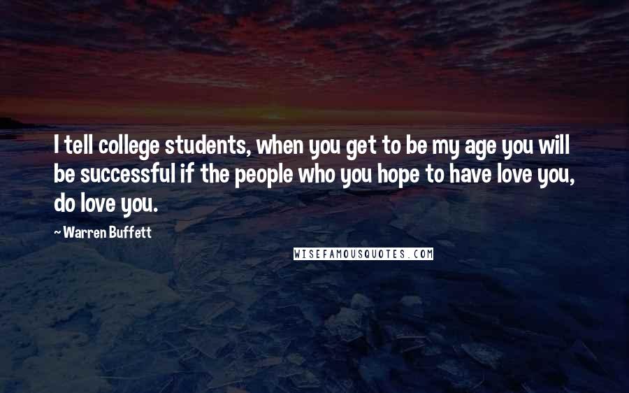 Warren Buffett Quotes: I tell college students, when you get to be my age you will be successful if the people who you hope to have love you, do love you.