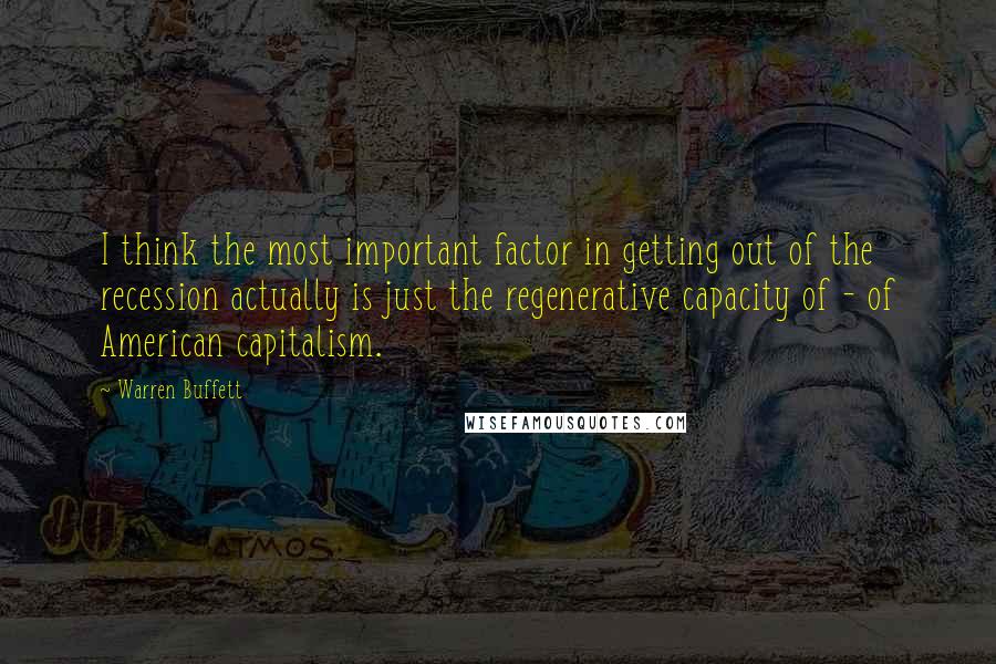 Warren Buffett Quotes: I think the most important factor in getting out of the recession actually is just the regenerative capacity of - of American capitalism.