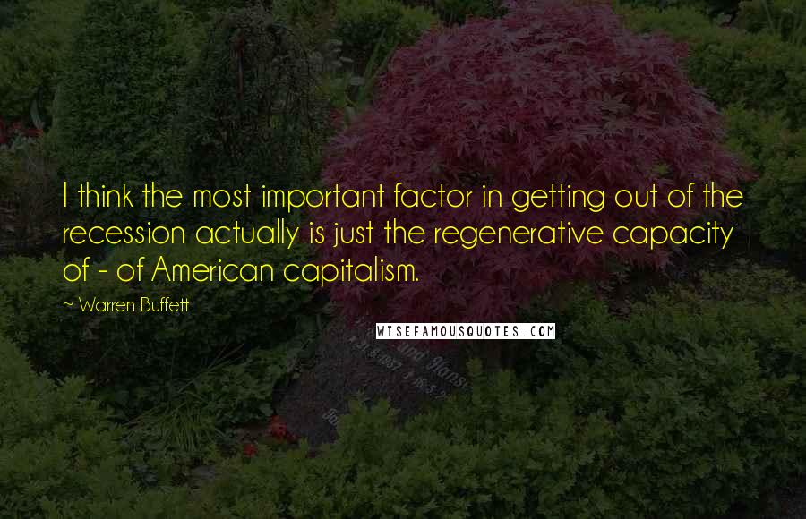 Warren Buffett Quotes: I think the most important factor in getting out of the recession actually is just the regenerative capacity of - of American capitalism.