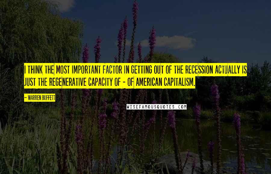 Warren Buffett Quotes: I think the most important factor in getting out of the recession actually is just the regenerative capacity of - of American capitalism.