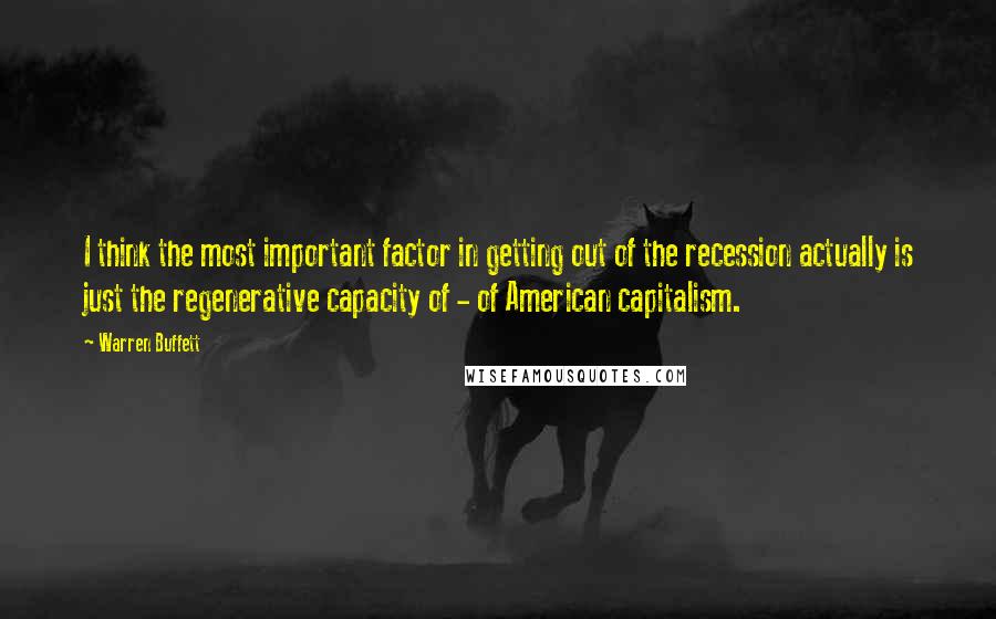 Warren Buffett Quotes: I think the most important factor in getting out of the recession actually is just the regenerative capacity of - of American capitalism.