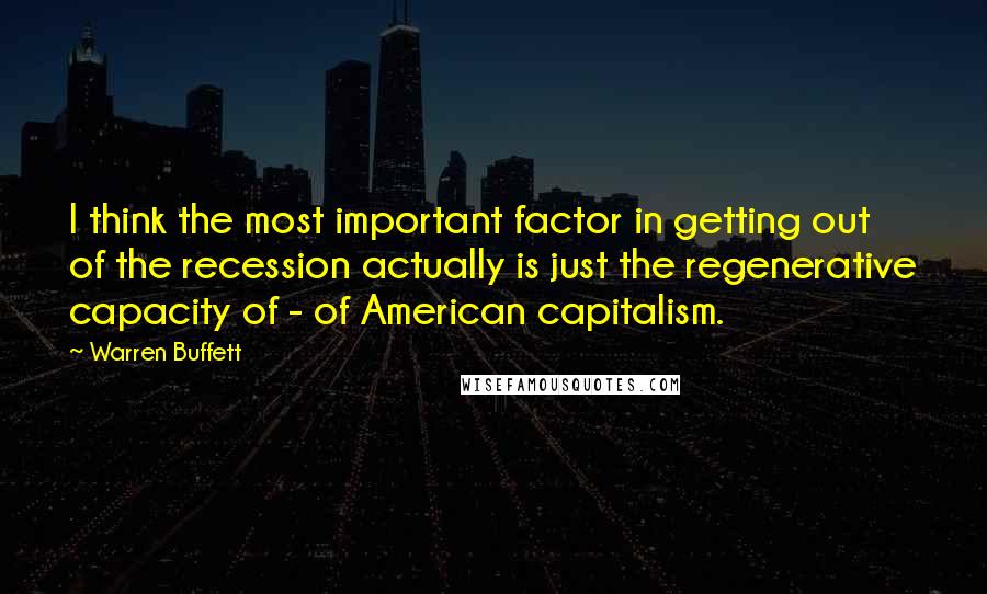 Warren Buffett Quotes: I think the most important factor in getting out of the recession actually is just the regenerative capacity of - of American capitalism.