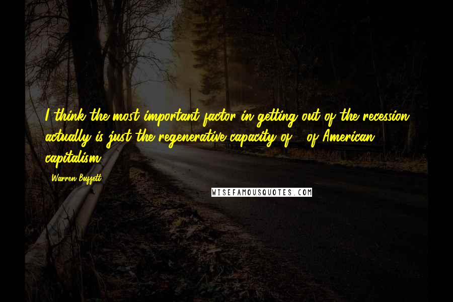 Warren Buffett Quotes: I think the most important factor in getting out of the recession actually is just the regenerative capacity of - of American capitalism.