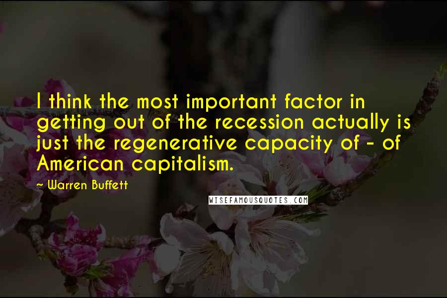 Warren Buffett Quotes: I think the most important factor in getting out of the recession actually is just the regenerative capacity of - of American capitalism.