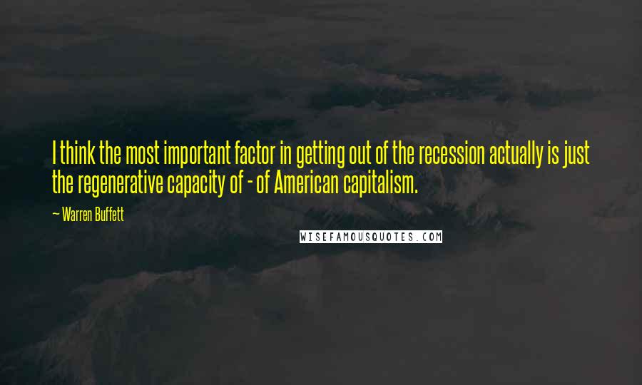 Warren Buffett Quotes: I think the most important factor in getting out of the recession actually is just the regenerative capacity of - of American capitalism.