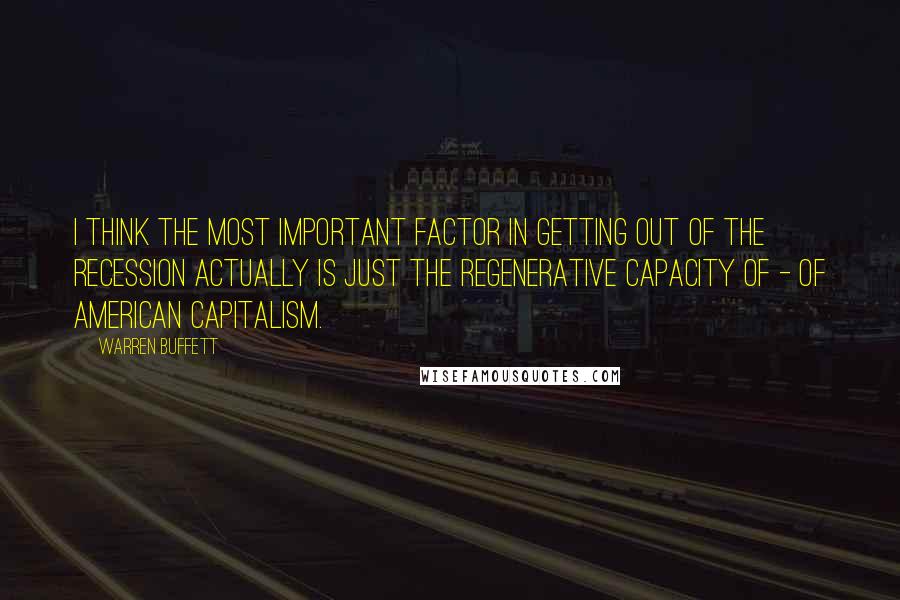 Warren Buffett Quotes: I think the most important factor in getting out of the recession actually is just the regenerative capacity of - of American capitalism.