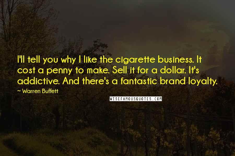 Warren Buffett Quotes: I'll tell you why I like the cigarette business. It cost a penny to make. Sell it for a dollar. It's addictive. And there's a fantastic brand loyalty.