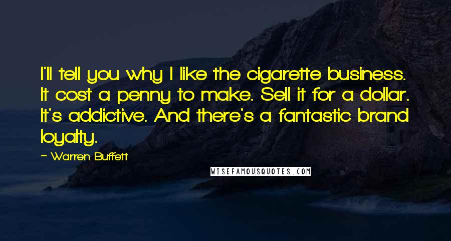 Warren Buffett Quotes: I'll tell you why I like the cigarette business. It cost a penny to make. Sell it for a dollar. It's addictive. And there's a fantastic brand loyalty.