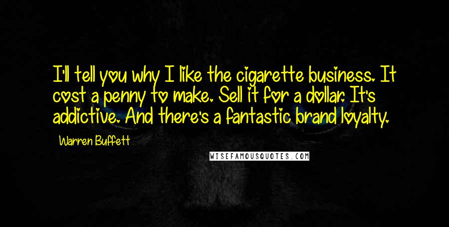 Warren Buffett Quotes: I'll tell you why I like the cigarette business. It cost a penny to make. Sell it for a dollar. It's addictive. And there's a fantastic brand loyalty.