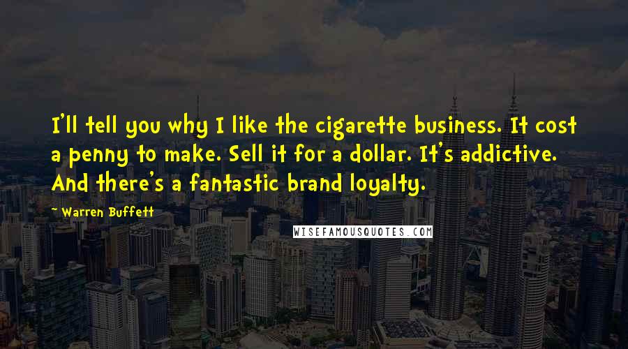 Warren Buffett Quotes: I'll tell you why I like the cigarette business. It cost a penny to make. Sell it for a dollar. It's addictive. And there's a fantastic brand loyalty.