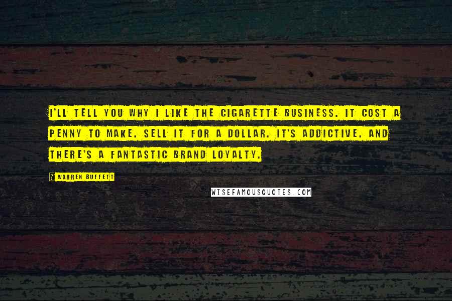 Warren Buffett Quotes: I'll tell you why I like the cigarette business. It cost a penny to make. Sell it for a dollar. It's addictive. And there's a fantastic brand loyalty.