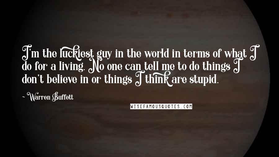 Warren Buffett Quotes: I'm the luckiest guy in the world in terms of what I do for a living. No one can tell me to do things I don't believe in or things I think are stupid.