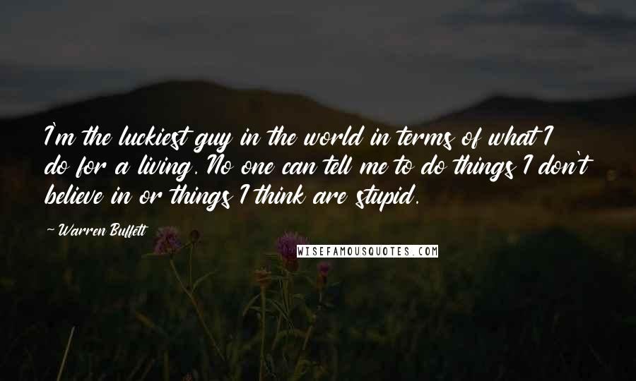 Warren Buffett Quotes: I'm the luckiest guy in the world in terms of what I do for a living. No one can tell me to do things I don't believe in or things I think are stupid.