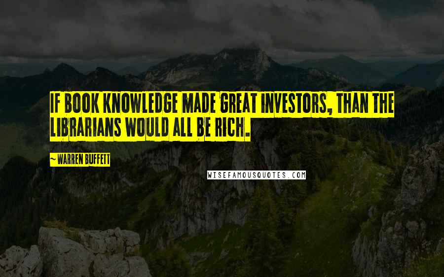 Warren Buffett Quotes: If book knowledge made great investors, than the librarians would all be rich.