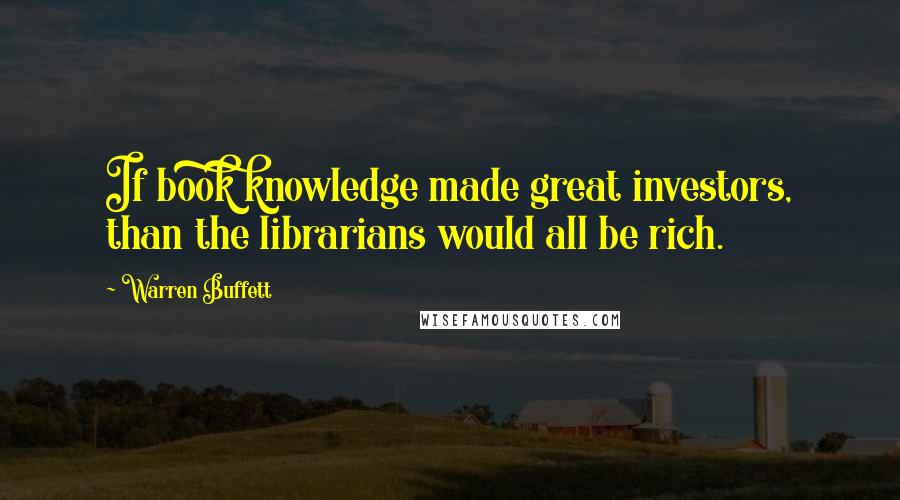 Warren Buffett Quotes: If book knowledge made great investors, than the librarians would all be rich.