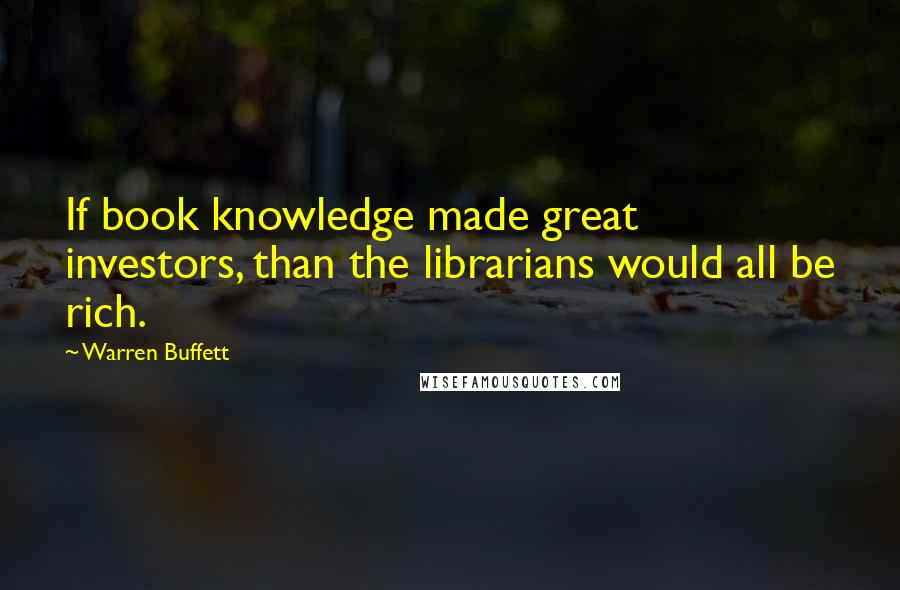 Warren Buffett Quotes: If book knowledge made great investors, than the librarians would all be rich.