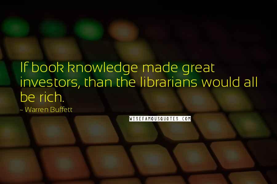 Warren Buffett Quotes: If book knowledge made great investors, than the librarians would all be rich.