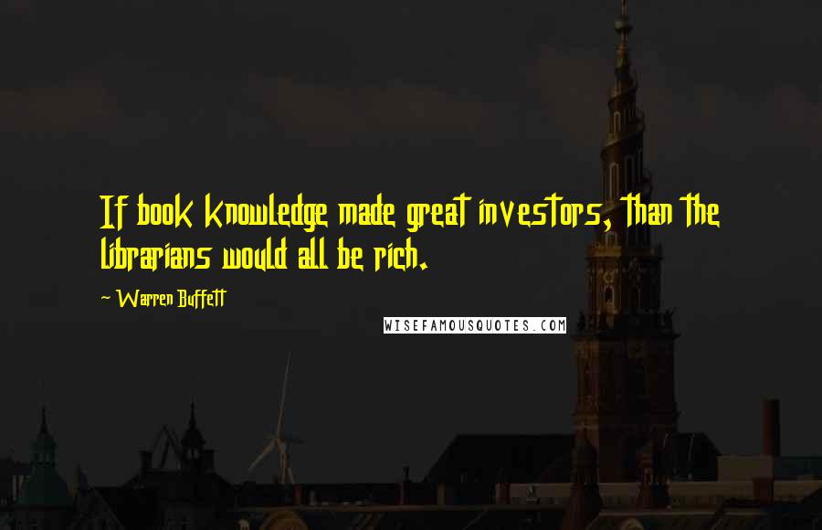 Warren Buffett Quotes: If book knowledge made great investors, than the librarians would all be rich.