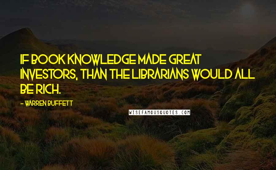 Warren Buffett Quotes: If book knowledge made great investors, than the librarians would all be rich.