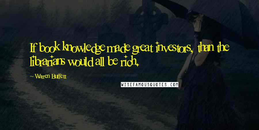 Warren Buffett Quotes: If book knowledge made great investors, than the librarians would all be rich.