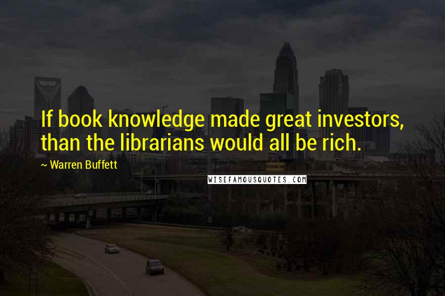 Warren Buffett Quotes: If book knowledge made great investors, than the librarians would all be rich.