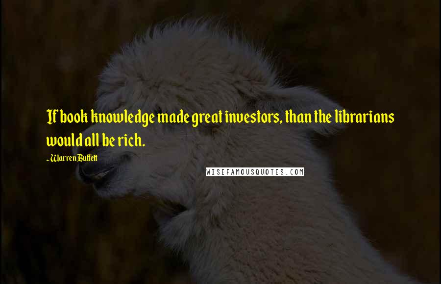 Warren Buffett Quotes: If book knowledge made great investors, than the librarians would all be rich.