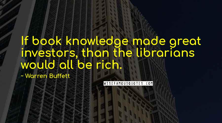 Warren Buffett Quotes: If book knowledge made great investors, than the librarians would all be rich.