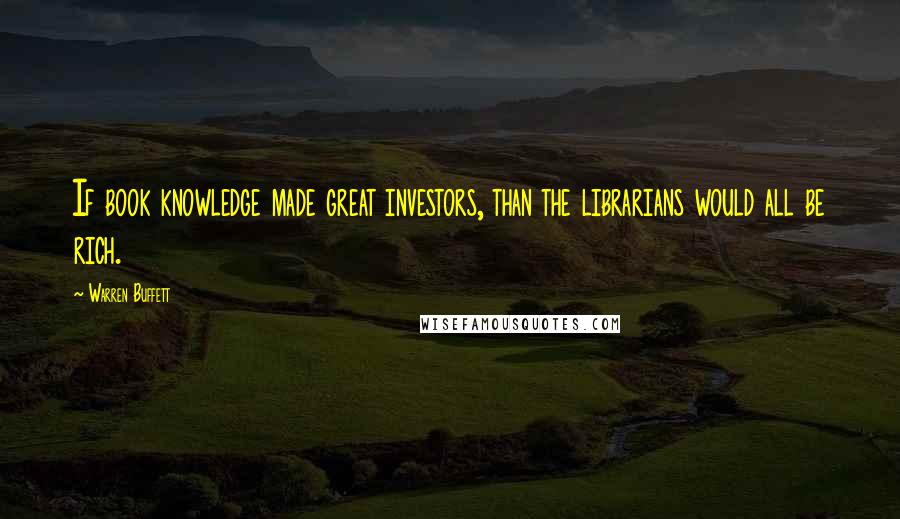 Warren Buffett Quotes: If book knowledge made great investors, than the librarians would all be rich.