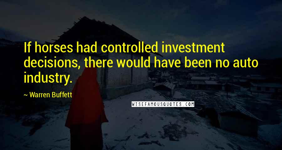 Warren Buffett Quotes: If horses had controlled investment decisions, there would have been no auto industry.