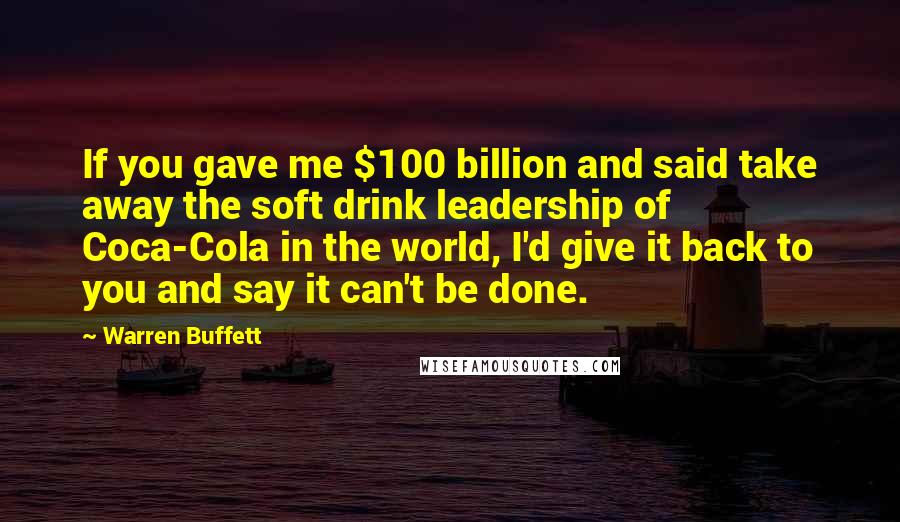 Warren Buffett Quotes: If you gave me $100 billion and said take away the soft drink leadership of Coca-Cola in the world, I'd give it back to you and say it can't be done.