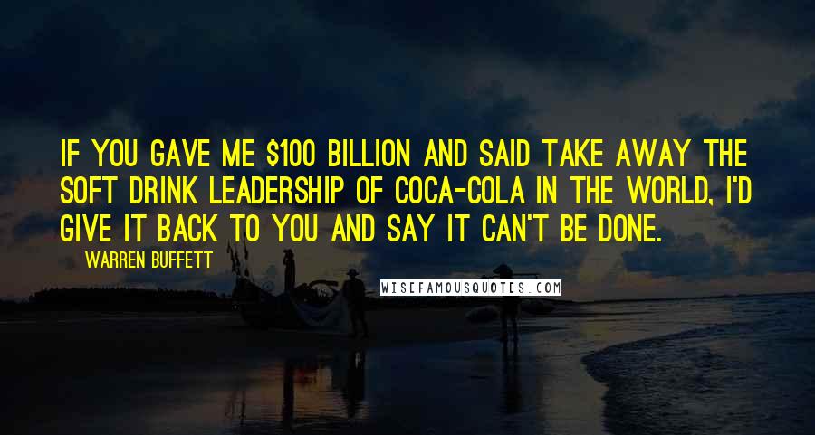 Warren Buffett Quotes: If you gave me $100 billion and said take away the soft drink leadership of Coca-Cola in the world, I'd give it back to you and say it can't be done.