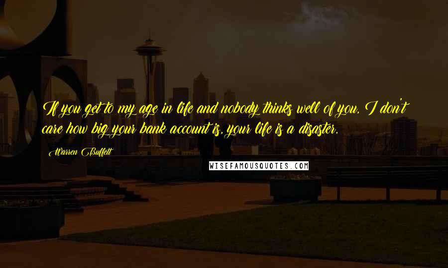 Warren Buffett Quotes: If you get to my age in life and nobody thinks well of you, I don't care how big your bank account is, your life is a disaster.