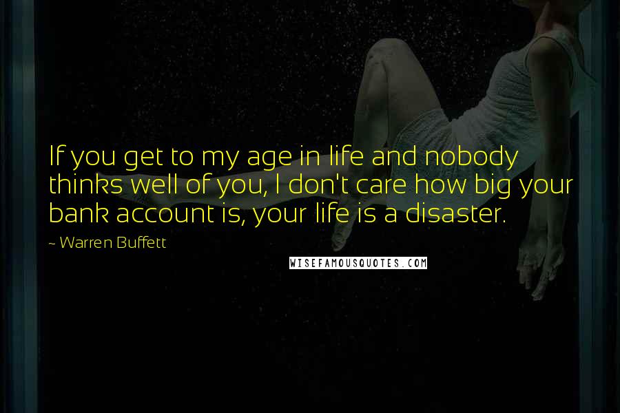 Warren Buffett Quotes: If you get to my age in life and nobody thinks well of you, I don't care how big your bank account is, your life is a disaster.