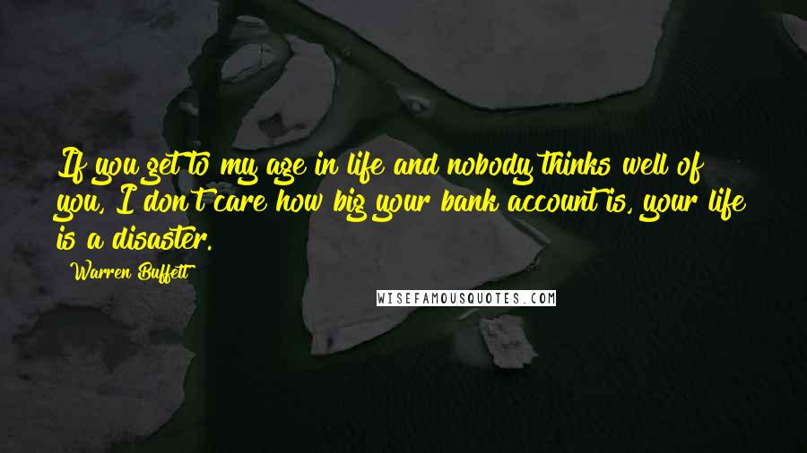 Warren Buffett Quotes: If you get to my age in life and nobody thinks well of you, I don't care how big your bank account is, your life is a disaster.